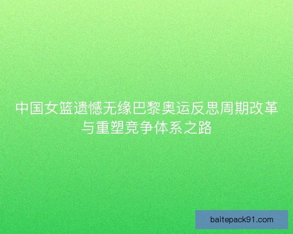 中国女篮遗憾无缘巴黎奥运反思周期改革与重塑竞争体系之路