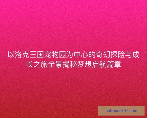 以洛克王国宠物园为中心的奇幻探险与成长之旅全景揭秘梦想启航篇章