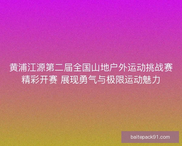 黄浦江源第二届全国山地户外运动挑战赛精彩开赛 展现勇气与极限运动魅力