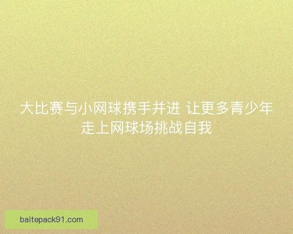 大比赛与小网球携手并进 让更多青少年走上网球场挑战自我