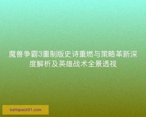 魔兽争霸3重制版史诗重燃与策略革新深度解析及英雄战术全景透视