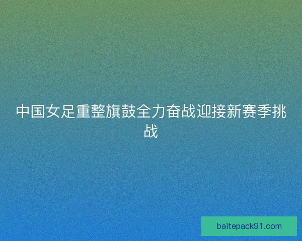 中国女足重整旗鼓全力奋战迎接新赛季挑战